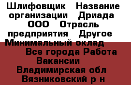 Шлифовщик › Название организации ­ Дриада, ООО › Отрасль предприятия ­ Другое › Минимальный оклад ­ 18 000 - Все города Работа » Вакансии   . Владимирская обл.,Вязниковский р-н